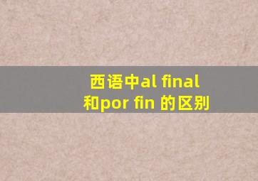 西语中al final 和por fin 的区别